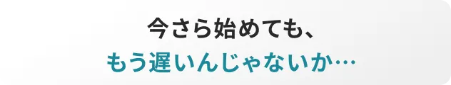 今さら始めても、もう遅いんじゃないか…