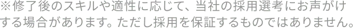 ※修了後のスキルや適性に応じて、 当社の採用選考にお声がけする場合があります。 ただし採用を保証するものではありません。