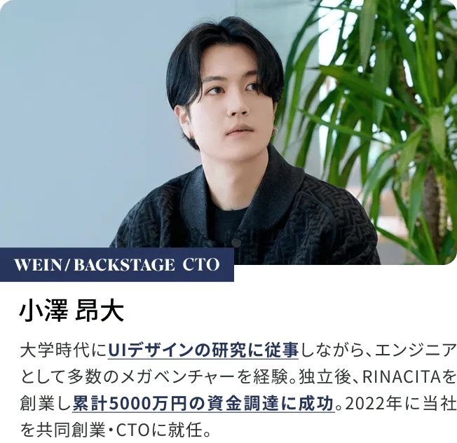 小澤 昂大大学時代にUIデザインの研究に従事しながら、エンジニアとして多数のメガベンチャーを経験。独立後、RINACITAを創業し累計5000万円の資金調達に成功。2022年に当社を共同創業・CTOに就任。
